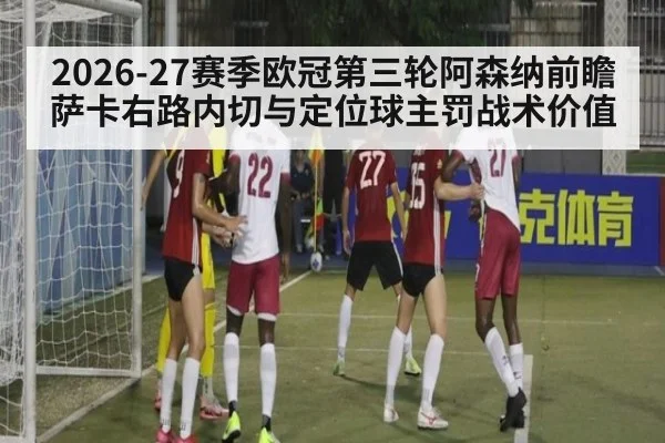2026-27赛季欧冠第三轮阿森纳前瞻 萨卡右路内切与定位球主罚战术价值